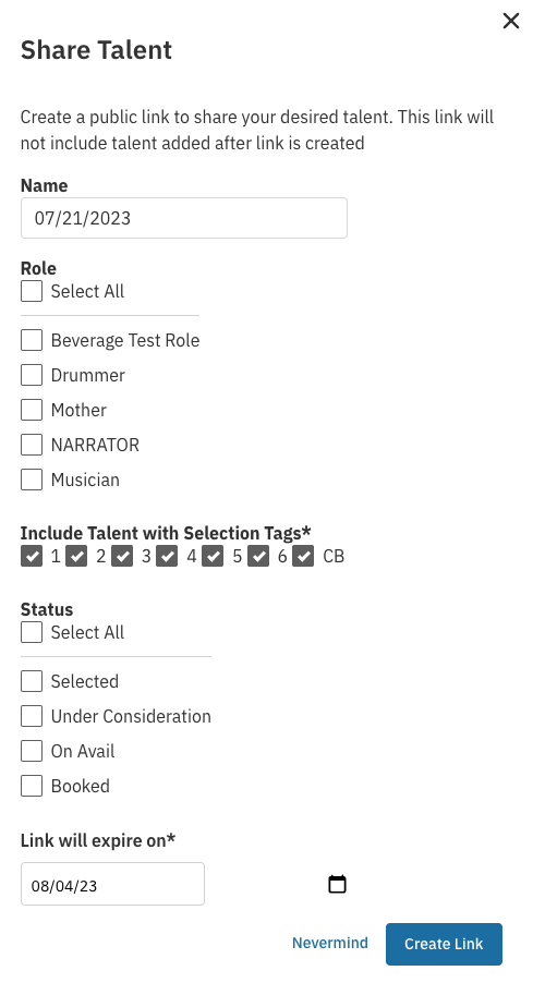 A pop-up modal titled **"Share Talent"** used to create a public sharing link.  The modal contains the following form fields and options:  1.  **Instructional Text:** "Create a public link to share your desired talent. This link will not include talent added after link is created." 2.  **Name:** An input field pre-filled with the date **"07/21/2023"**. 3.  **Role:** A section starting with **"Select All"** checkbox, followed by individual checkboxes for various roles: **"Beverage Test Role"**, **"Drummer"**, **"Mother"**, **"NARRATOR"**, and **"Musician"**. 4.  **Include Talent with Selection Tags\***: A section where all selection tags (numbered **1** through **6** and **CB**) are checked. 5.  **Status:** A section starting with **"Select All"** checkbox, followed by individual checkboxes for different talent statuses: **"Selected"**, **"Under Consideration"**, **"On Avail"**, and **"Booked"**. 6.  **Link will expire on\***: An input field pre-filled with the date **"08/04/23"** next to a calendar icon.  At the bottom of the modal, there is a **"Nevermind"** button/link and a prominent blue button labeled **"Create Link"**.